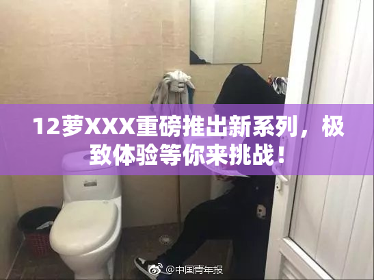 12萝XXX重磅推出新系列，极致体验等你来挑战！