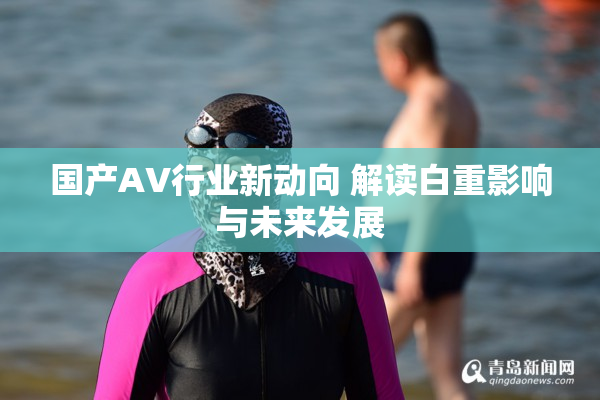 国产AV行业新动向 解读白重影响与未来发展