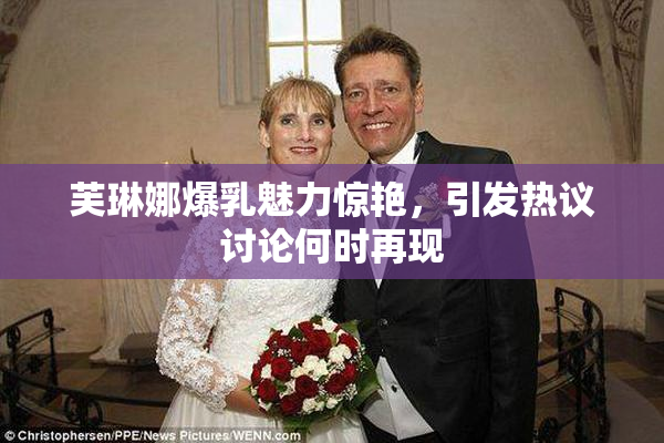 芙琳娜爆乳魅力惊艳，引发热议讨论何时再现