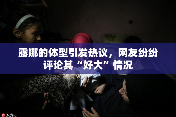 露娜的体型引发热议，网友纷纷评论其“好大”情况