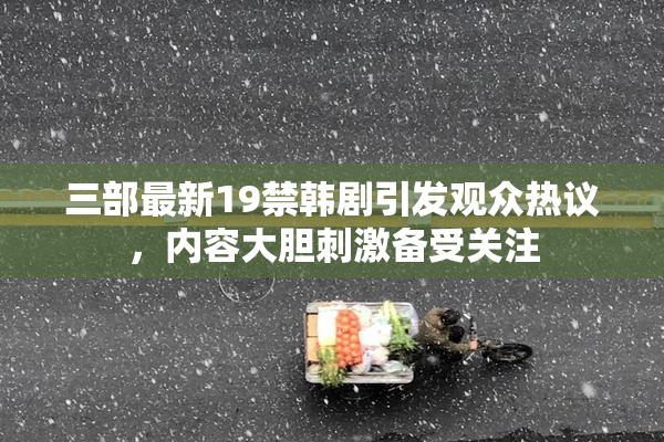三部最新19禁韩剧引发观众热议，内容大胆刺激备受关注