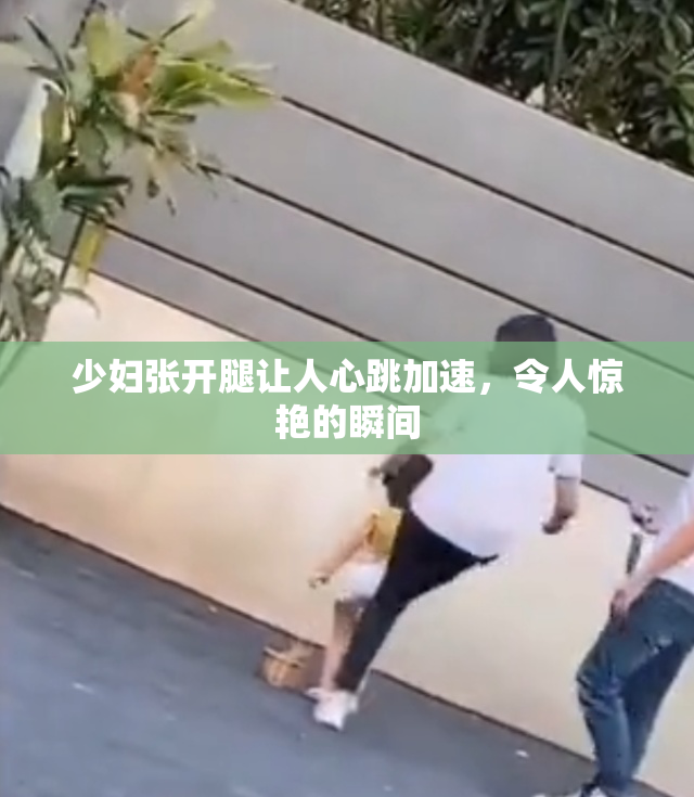 少妇张开腿让人心跳加速，令人惊艳的瞬间
