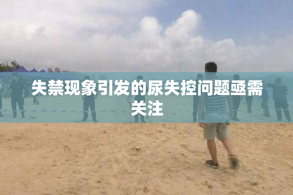 失禁现象引发的尿失控问题亟需关注