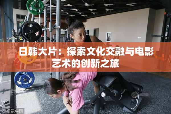 日韩大片：探索文化交融与电影艺术的创新之旅