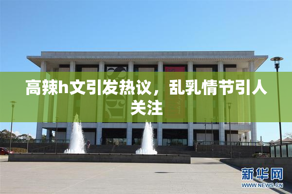 高辣h文引发热议，乱乳情节引人关注