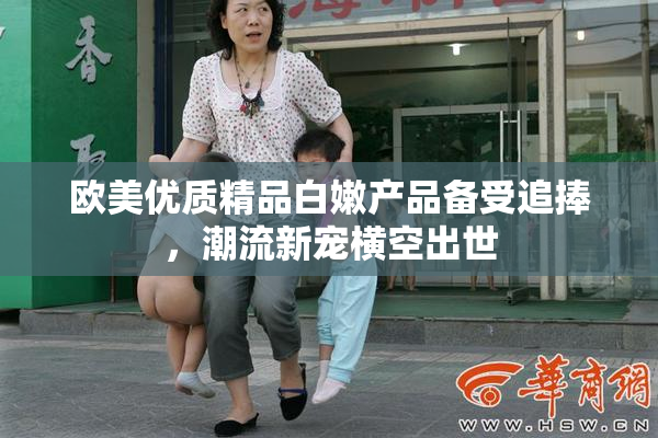 欧美优质精品白嫩产品备受追捧，潮流新宠横空出世