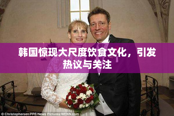 韩国惊现大尺度饮食文化，引发热议与关注