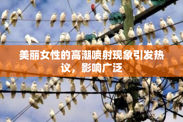 美丽女性的高潮喷射现象引发热议，影响广泛