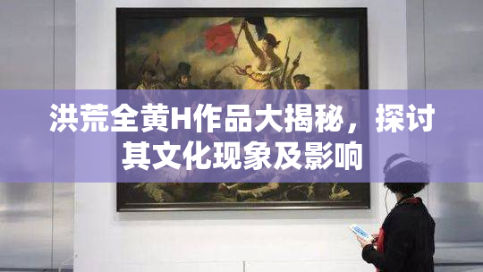洪荒全黄H作品大揭秘，探讨其文化现象及影响