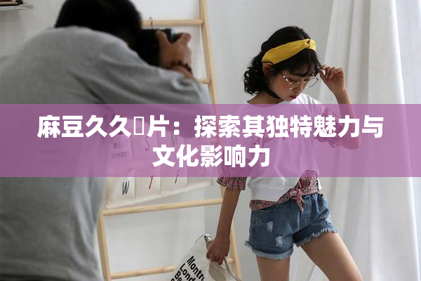 麻豆久久婬片：探索其独特魅力与文化影响力