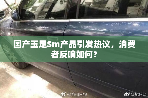 国产玉足Sm产品引发热议，消费者反响如何？