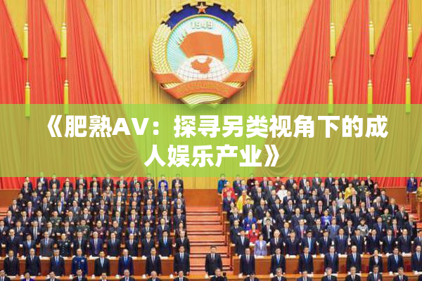 《肥熟AV：探寻另类视角下的成人娱乐产业》