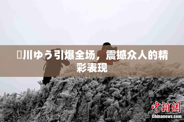 姫川ゆう引爆全场，震撼众人的精彩表现