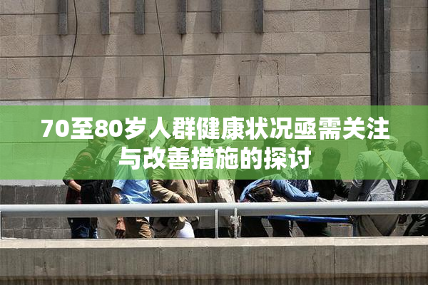 70至80岁人群健康状况亟需关注与改善措施的探讨