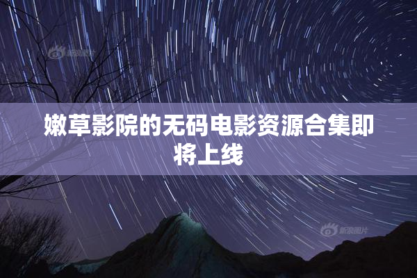 嫩草影院的无码电影资源合集即将上线