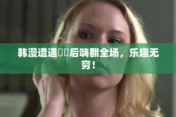 韩漫遭遇❌‌后嗨翻全场，乐趣无穷！