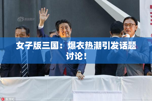 女子版三国：爆衣热潮引发话题讨论！