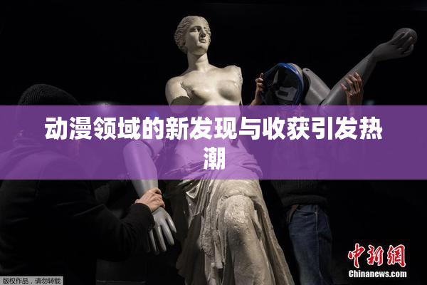 动漫领域的新发现与收获引发热潮