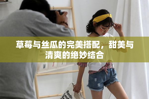 草莓与丝瓜的完美搭配，甜美与清爽的绝妙结合