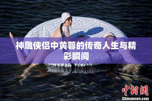 神雕侠侣中黄蓉的传奇人生与精彩瞬间