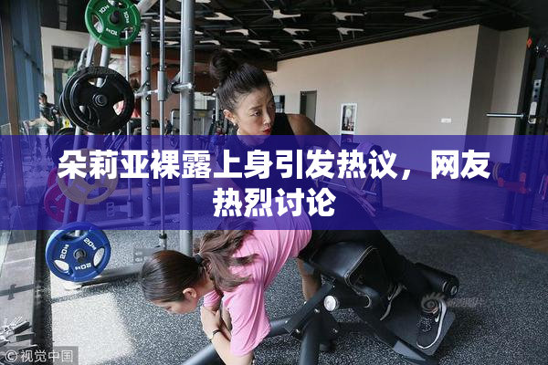 朵莉亚裸露上身引发热议，网友热烈讨论