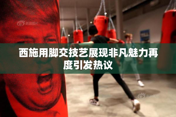 西施用脚交技艺展现非凡魅力再度引发热议