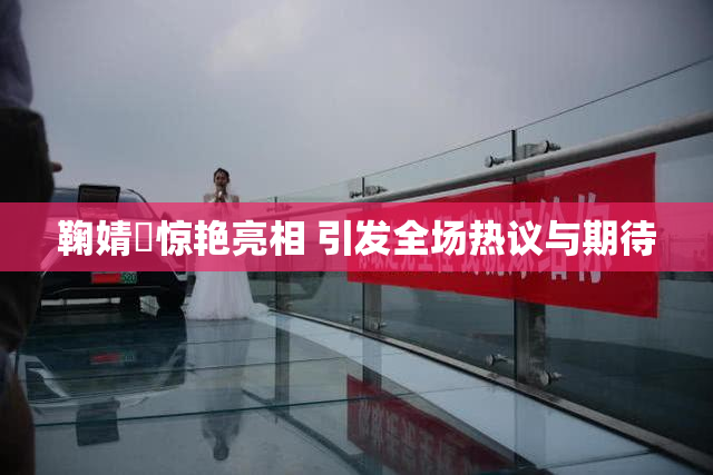 鞠婧祎惊艳亮相 引发全场热议与期待