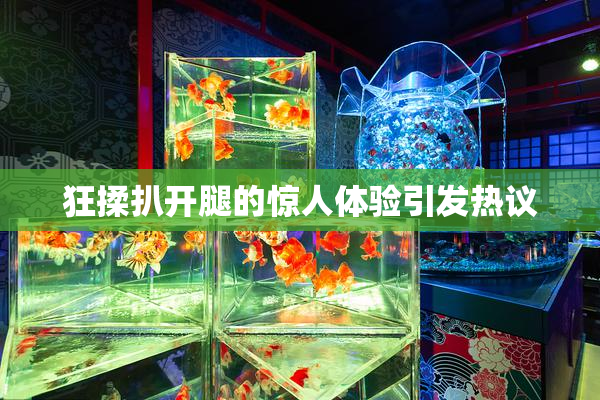 狂揉扒开腿的惊人体验引发热议