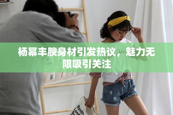 杨幂丰腴身材引发热议，魅力无限吸引关注