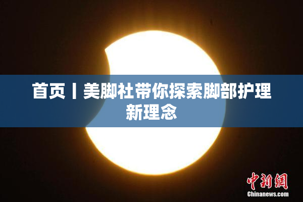 首页丨美脚社带你探索脚部护理新理念