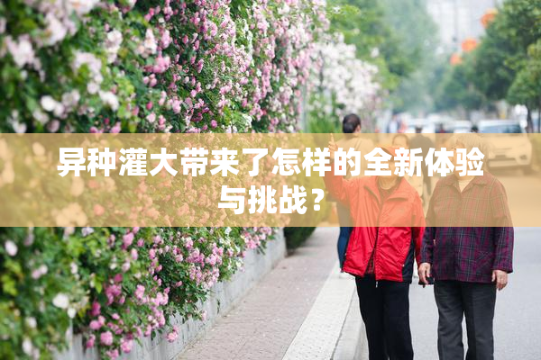 异种灌大带来了怎样的全新体验与挑战？