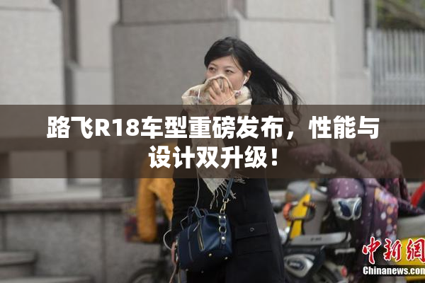 路飞R18车型重磅发布，性能与设计双升级！