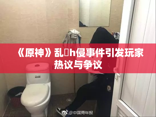 《原神》乱婬h侵事件引发玩家热议与争议