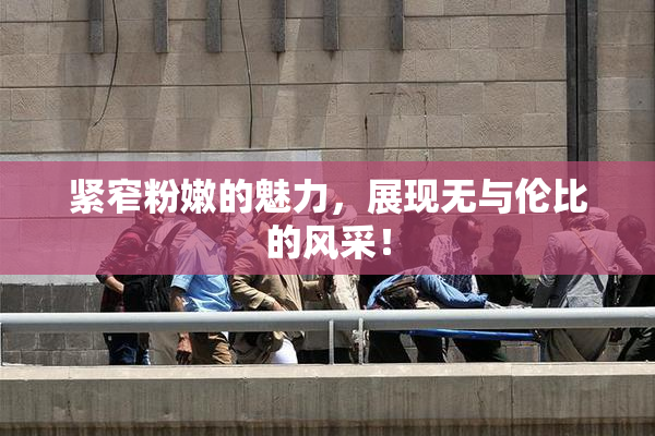 紧窄粉嫩的魅力，展现无与伦比的风采！