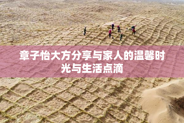 章子怡大方分享与家人的温馨时光与生活点滴