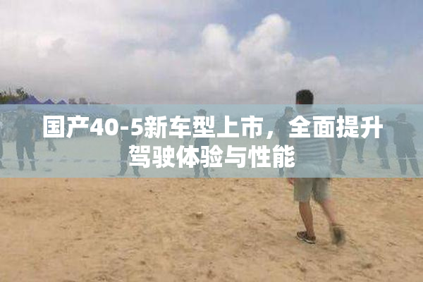 国产40-5新车型上市，全面提升驾驶体验与性能