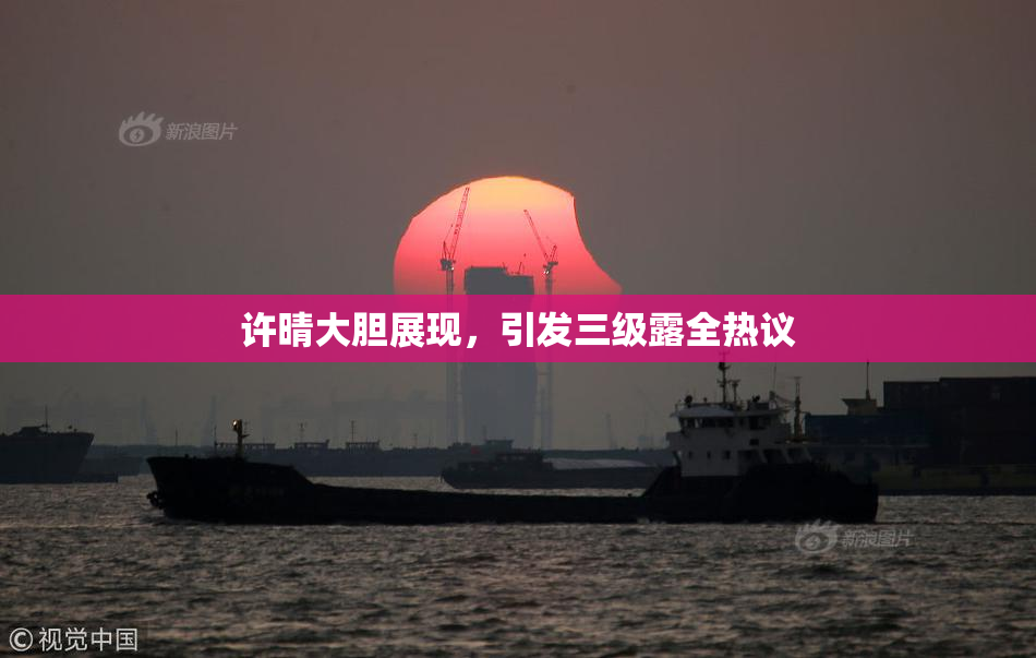 许晴大胆展现，引发三级露全热议