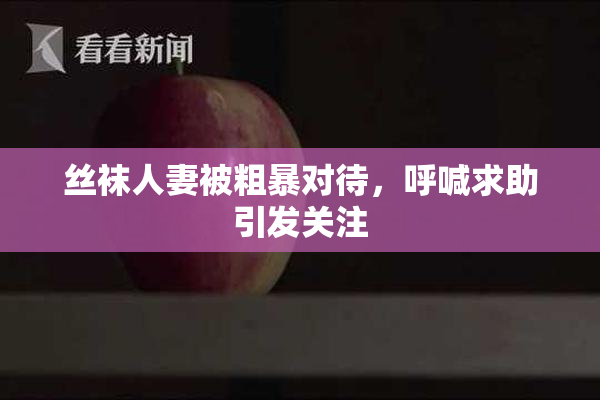 丝袜人妻被粗暴对待，呼喊求助引发关注