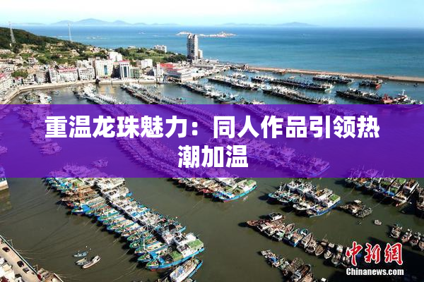 重温龙珠魅力：同人作品引领热潮加温