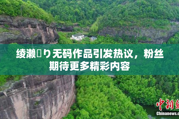 绫濑✿り无码作品引发热议，粉丝期待更多精彩内容