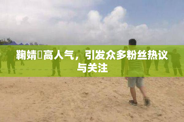 鞠婧祎高人气，引发众多粉丝热议与关注