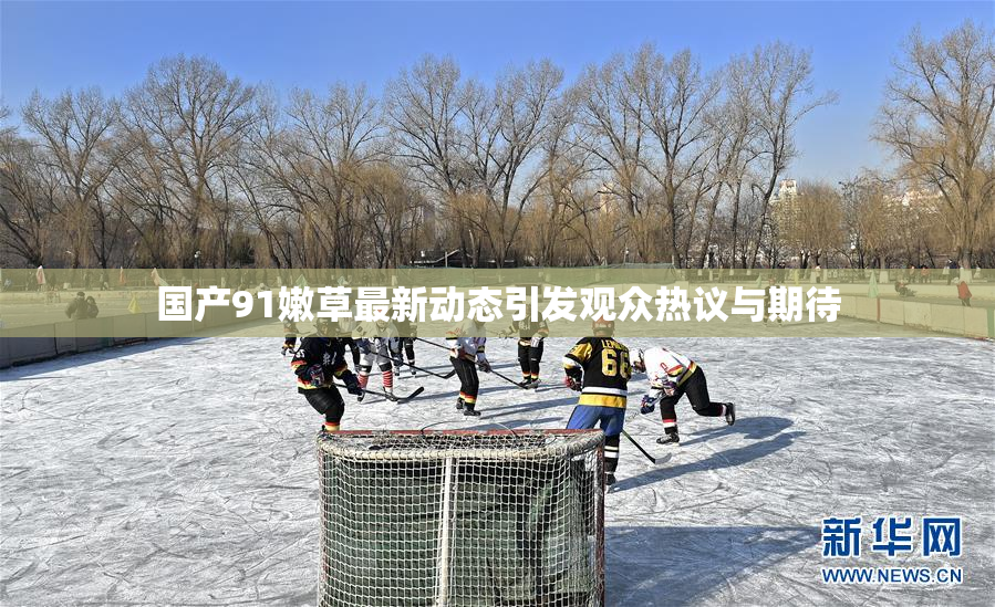 国产91嫩草最新动态引发观众热议与期待