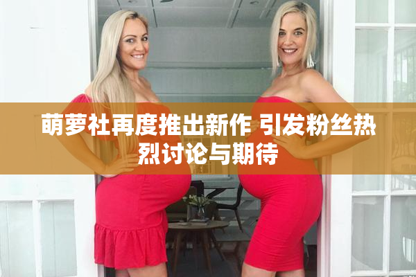 萌萝社再度推出新作 引发粉丝热烈讨论与期待