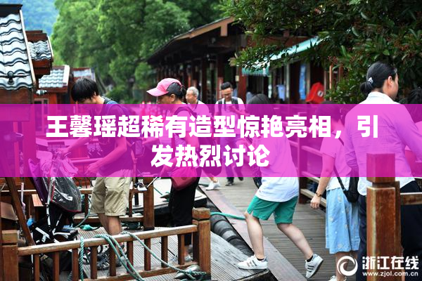 王馨瑶超稀有造型惊艳亮相，引发热烈讨论