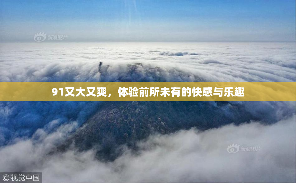 91又大又爽，体验前所未有的快感与乐趣