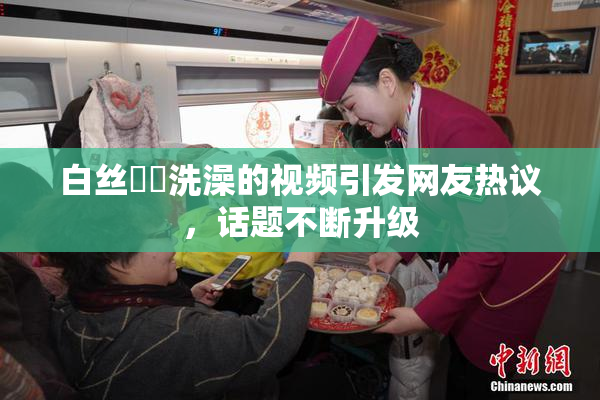 白丝妺妺洗澡的视频引发网友热议，话题不断升级