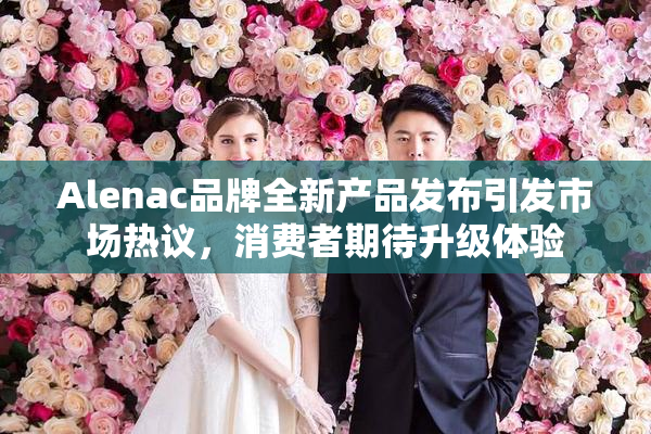 Alenac品牌全新产品发布引发市场热议，消费者期待升级体验