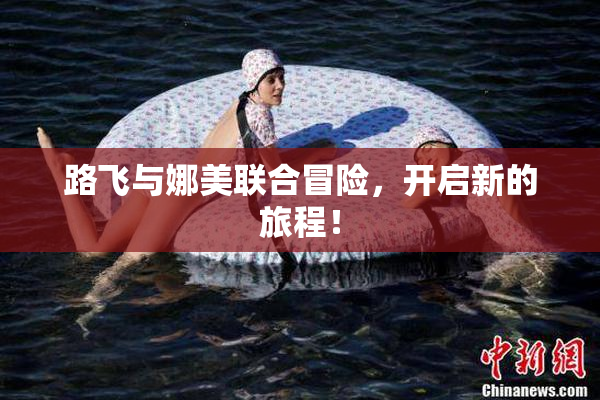 路飞与娜美联合冒险，开启新的旅程！