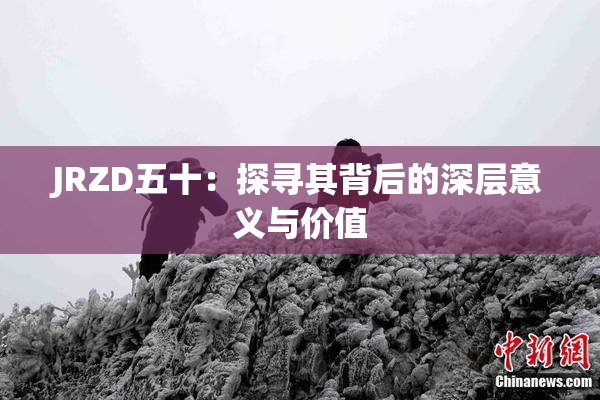 JRZD五十：探寻其背后的深层意义与价值