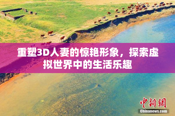 重塑3D人妻的惊艳形象，探索虚拟世界中的生活乐趣